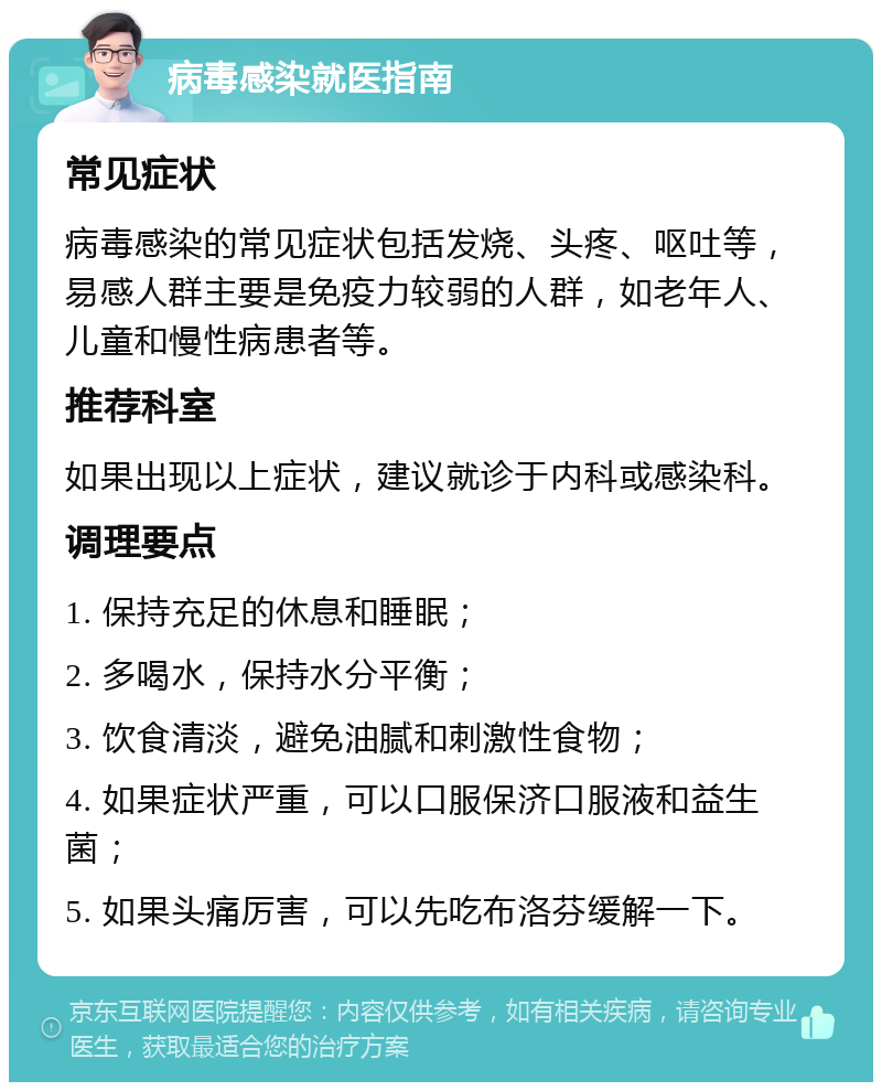 病毒感染就医指南 常见症状 病毒感染的常见症状包括发烧、头疼、呕吐等，易感人群主要是免疫力较弱的人群，如老年人、儿童和慢性病患者等。 推荐科室 如果出现以上症状，建议就诊于内科或感染科。 调理要点 1. 保持充足的休息和睡眠； 2. 多喝水，保持水分平衡； 3. 饮食清淡，避免油腻和刺激性食物； 4. 如果症状严重，可以口服保济口服液和益生菌； 5. 如果头痛厉害，可以先吃布洛芬缓解一下。