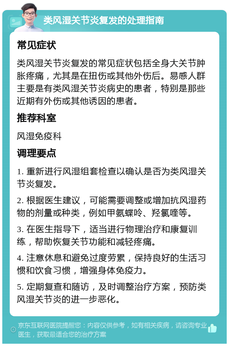 类风湿关节炎复发的处理指南 常见症状 类风湿关节炎复发的常见症状包括全身大关节肿胀疼痛，尤其是在扭伤或其他外伤后。易感人群主要是有类风湿关节炎病史的患者，特别是那些近期有外伤或其他诱因的患者。 推荐科室 风湿免疫科 调理要点 1. 重新进行风湿组套检查以确认是否为类风湿关节炎复发。 2. 根据医生建议，可能需要调整或增加抗风湿药物的剂量或种类，例如甲氨蝶呤、羟氯喹等。 3. 在医生指导下，适当进行物理治疗和康复训练，帮助恢复关节功能和减轻疼痛。 4. 注意休息和避免过度劳累，保持良好的生活习惯和饮食习惯，增强身体免疫力。 5. 定期复查和随访，及时调整治疗方案，预防类风湿关节炎的进一步恶化。