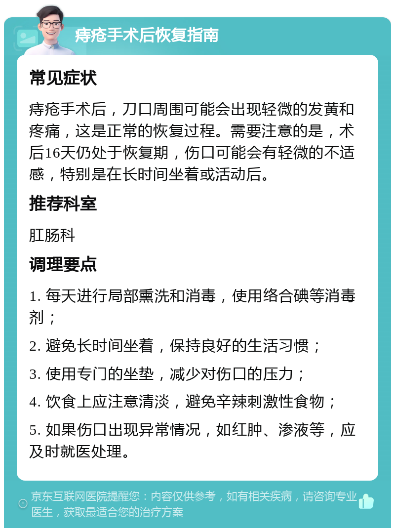 痔疮手术后恢复指南 常见症状 痔疮手术后，刀口周围可能会出现轻微的发黄和疼痛，这是正常的恢复过程。需要注意的是，术后16天仍处于恢复期，伤口可能会有轻微的不适感，特别是在长时间坐着或活动后。 推荐科室 肛肠科 调理要点 1. 每天进行局部熏洗和消毒，使用络合碘等消毒剂； 2. 避免长时间坐着，保持良好的生活习惯； 3. 使用专门的坐垫，减少对伤口的压力； 4. 饮食上应注意清淡，避免辛辣刺激性食物； 5. 如果伤口出现异常情况，如红肿、渗液等，应及时就医处理。