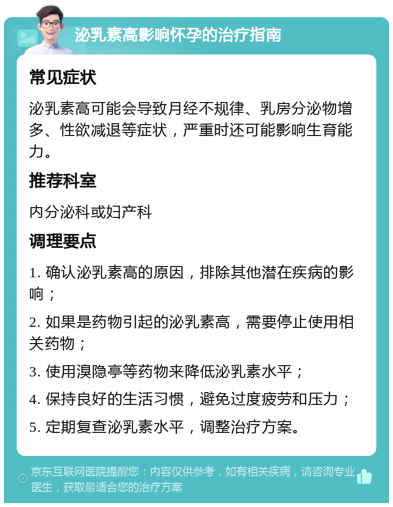 泌乳素高影响怀孕的治疗指南 常见症状 泌乳素高可能会导致月经不规律、乳房分泌物增多、性欲减退等症状，严重时还可能影响生育能力。 推荐科室 内分泌科或妇产科 调理要点 1. 确认泌乳素高的原因，排除其他潜在疾病的影响； 2. 如果是药物引起的泌乳素高，需要停止使用相关药物； 3. 使用溴隐亭等药物来降低泌乳素水平； 4. 保持良好的生活习惯，避免过度疲劳和压力； 5. 定期复查泌乳素水平，调整治疗方案。