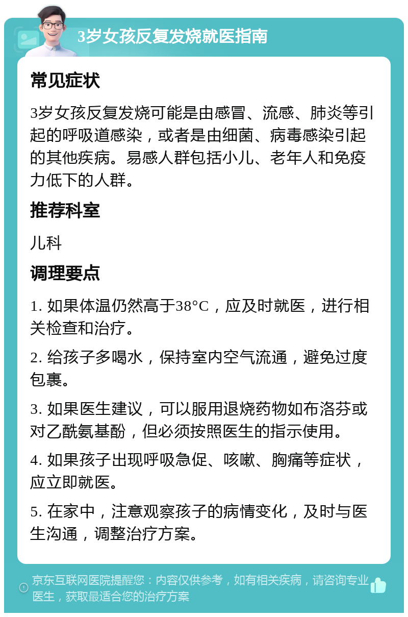 3岁女孩反复发烧就医指南 常见症状 3岁女孩反复发烧可能是由感冒、流感、肺炎等引起的呼吸道感染，或者是由细菌、病毒感染引起的其他疾病。易感人群包括小儿、老年人和免疫力低下的人群。 推荐科室 儿科 调理要点 1. 如果体温仍然高于38°C，应及时就医，进行相关检查和治疗。 2. 给孩子多喝水，保持室内空气流通，避免过度包裹。 3. 如果医生建议，可以服用退烧药物如布洛芬或对乙酰氨基酚，但必须按照医生的指示使用。 4. 如果孩子出现呼吸急促、咳嗽、胸痛等症状，应立即就医。 5. 在家中，注意观察孩子的病情变化，及时与医生沟通，调整治疗方案。