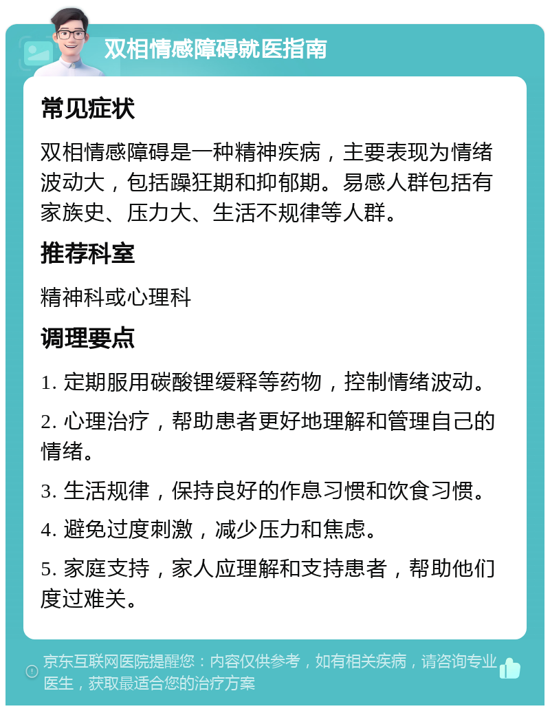 双相情感障碍就医指南 常见症状 双相情感障碍是一种精神疾病，主要表现为情绪波动大，包括躁狂期和抑郁期。易感人群包括有家族史、压力大、生活不规律等人群。 推荐科室 精神科或心理科 调理要点 1. 定期服用碳酸锂缓释等药物，控制情绪波动。 2. 心理治疗，帮助患者更好地理解和管理自己的情绪。 3. 生活规律，保持良好的作息习惯和饮食习惯。 4. 避免过度刺激，减少压力和焦虑。 5. 家庭支持，家人应理解和支持患者，帮助他们度过难关。