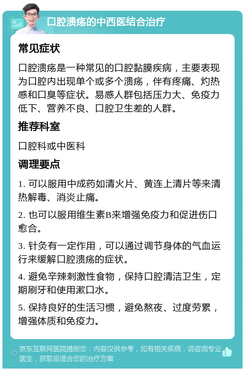 口腔溃疡的中西医结合治疗 常见症状 口腔溃疡是一种常见的口腔黏膜疾病，主要表现为口腔内出现单个或多个溃疡，伴有疼痛、灼热感和口臭等症状。易感人群包括压力大、免疫力低下、营养不良、口腔卫生差的人群。 推荐科室 口腔科或中医科 调理要点 1. 可以服用中成药如清火片、黄连上清片等来清热解毒、消炎止痛。 2. 也可以服用维生素B来增强免疫力和促进伤口愈合。 3. 针灸有一定作用，可以通过调节身体的气血运行来缓解口腔溃疡的症状。 4. 避免辛辣刺激性食物，保持口腔清洁卫生，定期刷牙和使用漱口水。 5. 保持良好的生活习惯，避免熬夜、过度劳累，增强体质和免疫力。