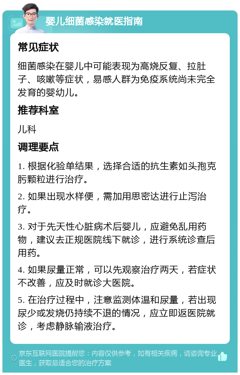 婴儿细菌感染就医指南 常见症状 细菌感染在婴儿中可能表现为高烧反复、拉肚子、咳嗽等症状，易感人群为免疫系统尚未完全发育的婴幼儿。 推荐科室 儿科 调理要点 1. 根据化验单结果，选择合适的抗生素如头孢克肟颗粒进行治疗。 2. 如果出现水样便，需加用思密达进行止泻治疗。 3. 对于先天性心脏病术后婴儿，应避免乱用药物，建议去正规医院线下就诊，进行系统诊查后用药。 4. 如果尿量正常，可以先观察治疗两天，若症状不改善，应及时就诊大医院。 5. 在治疗过程中，注意监测体温和尿量，若出现尿少或发烧仍持续不退的情况，应立即返医院就诊，考虑静脉输液治疗。