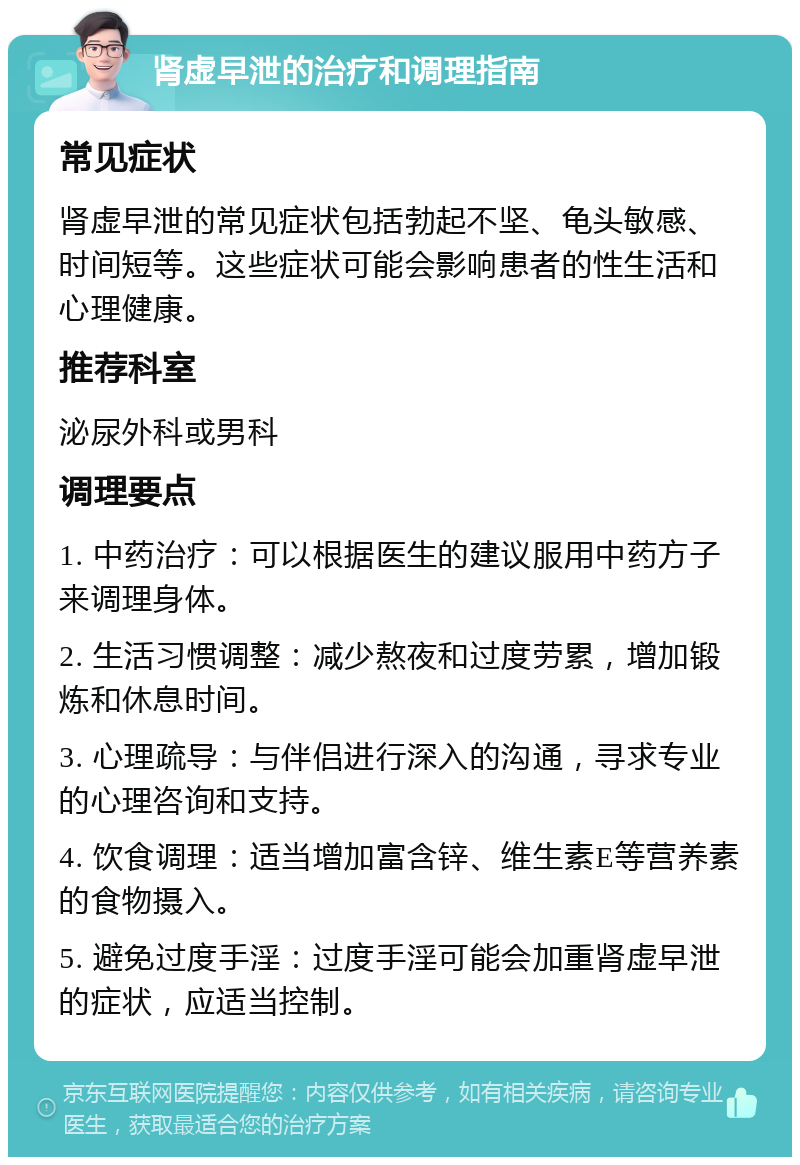 肾虚早泄的治疗和调理指南 常见症状 肾虚早泄的常见症状包括勃起不坚、龟头敏感、时间短等。这些症状可能会影响患者的性生活和心理健康。 推荐科室 泌尿外科或男科 调理要点 1. 中药治疗：可以根据医生的建议服用中药方子来调理身体。 2. 生活习惯调整：减少熬夜和过度劳累，增加锻炼和休息时间。 3. 心理疏导：与伴侣进行深入的沟通，寻求专业的心理咨询和支持。 4. 饮食调理：适当增加富含锌、维生素E等营养素的食物摄入。 5. 避免过度手淫：过度手淫可能会加重肾虚早泄的症状，应适当控制。