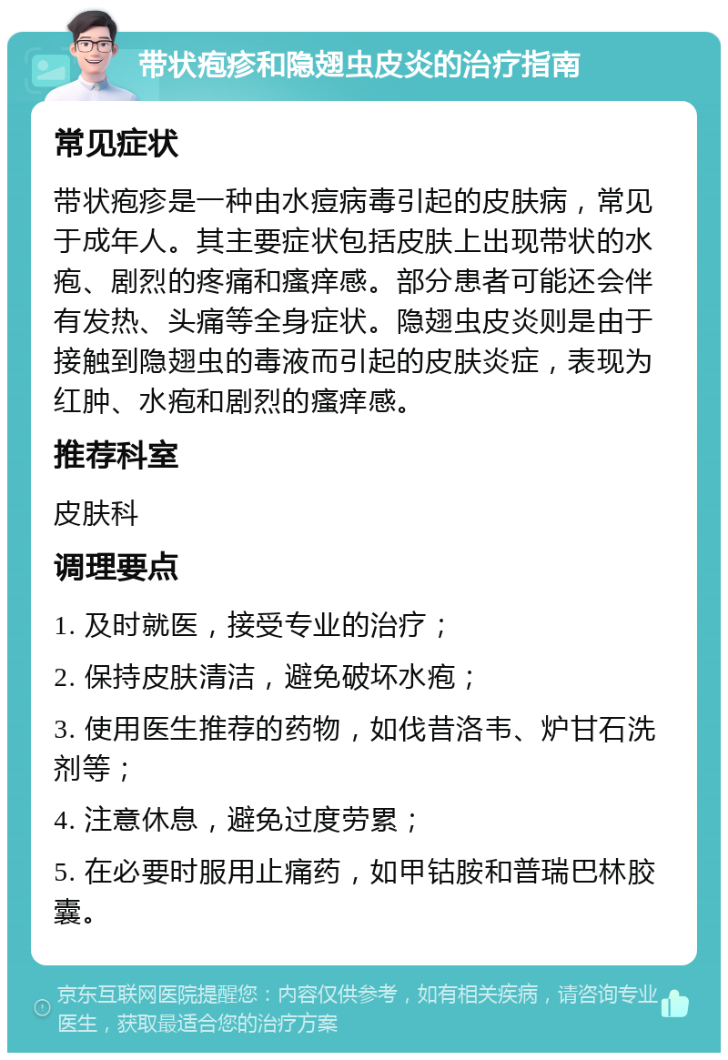 带状疱疹和隐翅虫皮炎的治疗指南 常见症状 带状疱疹是一种由水痘病毒引起的皮肤病，常见于成年人。其主要症状包括皮肤上出现带状的水疱、剧烈的疼痛和瘙痒感。部分患者可能还会伴有发热、头痛等全身症状。隐翅虫皮炎则是由于接触到隐翅虫的毒液而引起的皮肤炎症，表现为红肿、水疱和剧烈的瘙痒感。 推荐科室 皮肤科 调理要点 1. 及时就医，接受专业的治疗； 2. 保持皮肤清洁，避免破坏水疱； 3. 使用医生推荐的药物，如伐昔洛韦、炉甘石洗剂等； 4. 注意休息，避免过度劳累； 5. 在必要时服用止痛药，如甲钴胺和普瑞巴林胶囊。