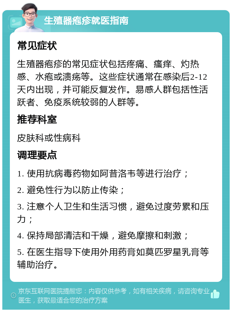 生殖器疱疹就医指南 常见症状 生殖器疱疹的常见症状包括疼痛、瘙痒、灼热感、水疱或溃疡等。这些症状通常在感染后2-12天内出现，并可能反复发作。易感人群包括性活跃者、免疫系统较弱的人群等。 推荐科室 皮肤科或性病科 调理要点 1. 使用抗病毒药物如阿昔洛韦等进行治疗； 2. 避免性行为以防止传染； 3. 注意个人卫生和生活习惯，避免过度劳累和压力； 4. 保持局部清洁和干燥，避免摩擦和刺激； 5. 在医生指导下使用外用药膏如莫匹罗星乳膏等辅助治疗。