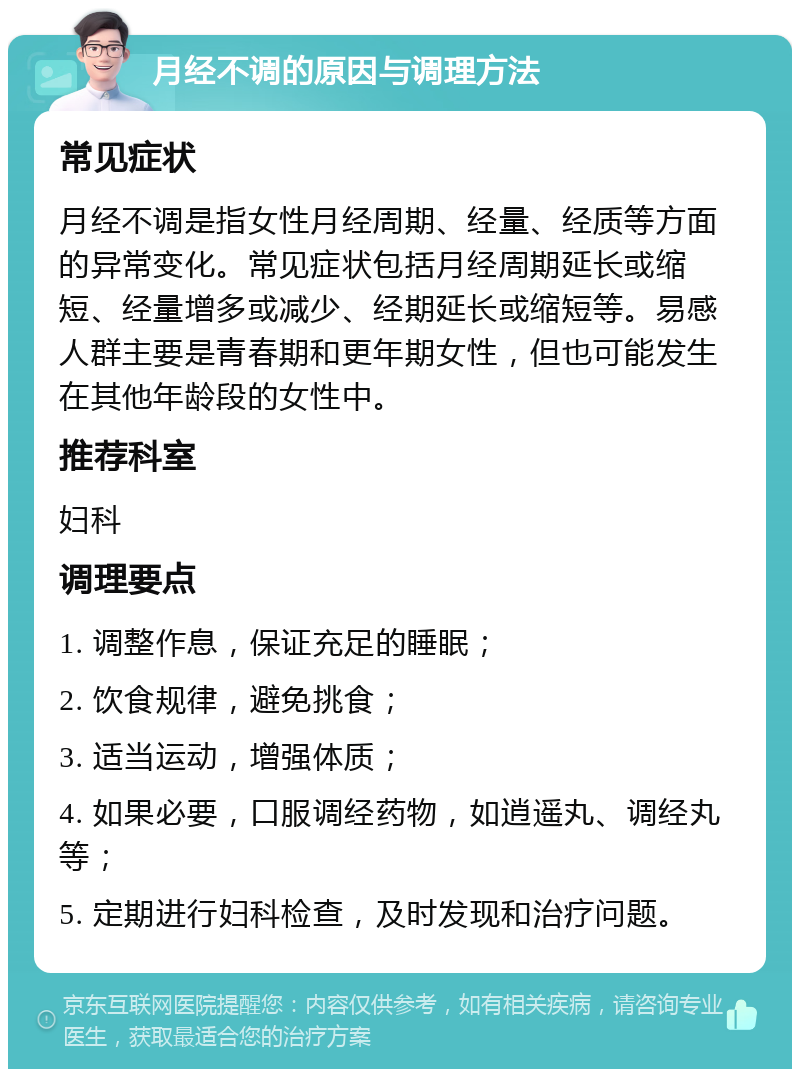 月经不调的原因与调理方法 常见症状 月经不调是指女性月经周期、经量、经质等方面的异常变化。常见症状包括月经周期延长或缩短、经量增多或减少、经期延长或缩短等。易感人群主要是青春期和更年期女性，但也可能发生在其他年龄段的女性中。 推荐科室 妇科 调理要点 1. 调整作息，保证充足的睡眠； 2. 饮食规律，避免挑食； 3. 适当运动，增强体质； 4. 如果必要，口服调经药物，如逍遥丸、调经丸等； 5. 定期进行妇科检查，及时发现和治疗问题。