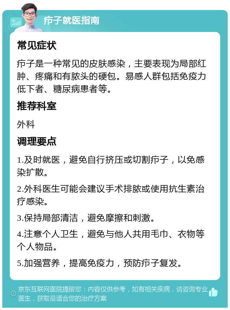 疖子就医指南 常见症状 疖子是一种常见的皮肤感染，主要表现为局部红肿、疼痛和有脓头的硬包。易感人群包括免疫力低下者、糖尿病患者等。 推荐科室 外科 调理要点 1.及时就医，避免自行挤压或切割疖子，以免感染扩散。 2.外科医生可能会建议手术排脓或使用抗生素治疗感染。 3.保持局部清洁，避免摩擦和刺激。 4.注意个人卫生，避免与他人共用毛巾、衣物等个人物品。 5.加强营养，提高免疫力，预防疖子复发。