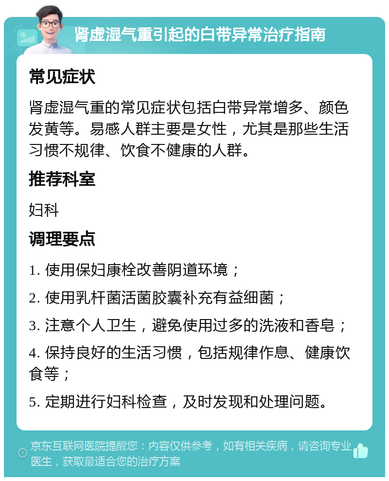 肾虚湿气重引起的白带异常治疗指南 常见症状 肾虚湿气重的常见症状包括白带异常增多、颜色发黄等。易感人群主要是女性，尤其是那些生活习惯不规律、饮食不健康的人群。 推荐科室 妇科 调理要点 1. 使用保妇康栓改善阴道环境； 2. 使用乳杆菌活菌胶囊补充有益细菌； 3. 注意个人卫生，避免使用过多的洗液和香皂； 4. 保持良好的生活习惯，包括规律作息、健康饮食等； 5. 定期进行妇科检查，及时发现和处理问题。