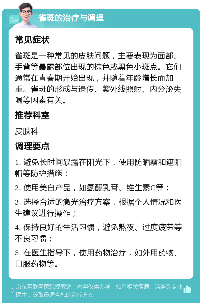 雀斑的治疗与调理 常见症状 雀斑是一种常见的皮肤问题，主要表现为面部、手背等暴露部位出现的棕色或黑色小斑点。它们通常在青春期开始出现，并随着年龄增长而加重。雀斑的形成与遗传、紫外线照射、内分泌失调等因素有关。 推荐科室 皮肤科 调理要点 1. 避免长时间暴露在阳光下，使用防晒霜和遮阳帽等防护措施； 2. 使用美白产品，如氢醌乳膏、维生素C等； 3. 选择合适的激光治疗方案，根据个人情况和医生建议进行操作； 4. 保持良好的生活习惯，避免熬夜、过度疲劳等不良习惯； 5. 在医生指导下，使用药物治疗，如外用药物、口服药物等。