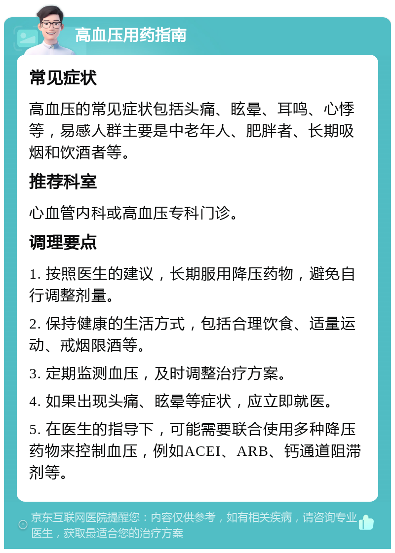 高血压用药指南 常见症状 高血压的常见症状包括头痛、眩晕、耳鸣、心悸等，易感人群主要是中老年人、肥胖者、长期吸烟和饮酒者等。 推荐科室 心血管内科或高血压专科门诊。 调理要点 1. 按照医生的建议，长期服用降压药物，避免自行调整剂量。 2. 保持健康的生活方式，包括合理饮食、适量运动、戒烟限酒等。 3. 定期监测血压，及时调整治疗方案。 4. 如果出现头痛、眩晕等症状，应立即就医。 5. 在医生的指导下，可能需要联合使用多种降压药物来控制血压，例如ACEI、ARB、钙通道阻滞剂等。