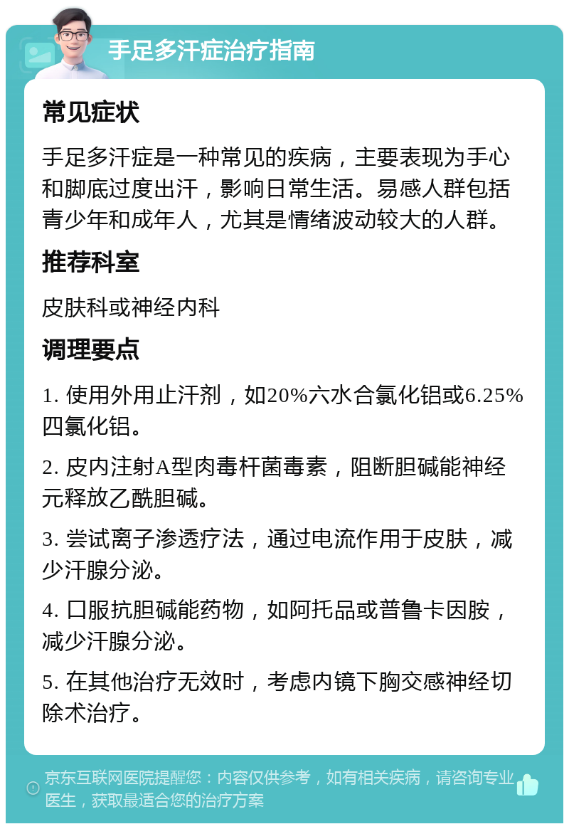 手足多汗症治疗指南 常见症状 手足多汗症是一种常见的疾病，主要表现为手心和脚底过度出汗，影响日常生活。易感人群包括青少年和成年人，尤其是情绪波动较大的人群。 推荐科室 皮肤科或神经内科 调理要点 1. 使用外用止汗剂，如20%六水合氯化铝或6.25%四氯化铝。 2. 皮内注射A型肉毒杆菌毒素，阻断胆碱能神经元释放乙酰胆碱。 3. 尝试离子渗透疗法，通过电流作用于皮肤，减少汗腺分泌。 4. 口服抗胆碱能药物，如阿托品或普鲁卡因胺，减少汗腺分泌。 5. 在其他治疗无效时，考虑内镜下胸交感神经切除术治疗。