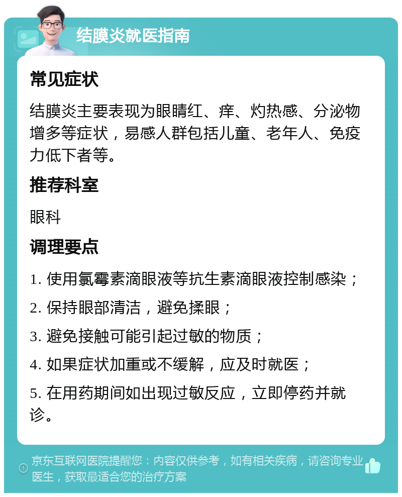 结膜炎就医指南 常见症状 结膜炎主要表现为眼睛红、痒、灼热感、分泌物增多等症状，易感人群包括儿童、老年人、免疫力低下者等。 推荐科室 眼科 调理要点 1. 使用氯霉素滴眼液等抗生素滴眼液控制感染； 2. 保持眼部清洁，避免揉眼； 3. 避免接触可能引起过敏的物质； 4. 如果症状加重或不缓解，应及时就医； 5. 在用药期间如出现过敏反应，立即停药并就诊。