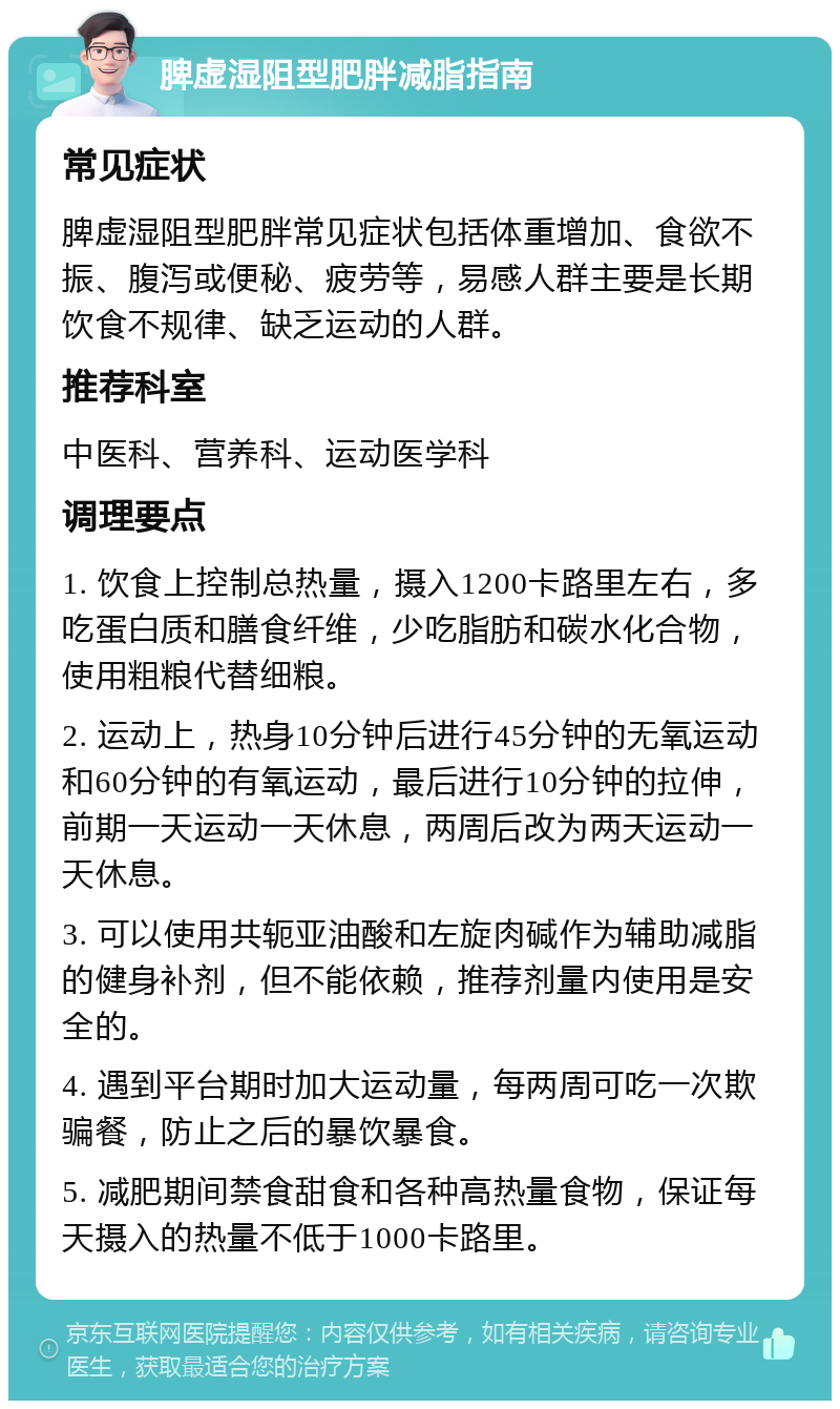 脾虚湿阻型肥胖减脂指南 常见症状 脾虚湿阻型肥胖常见症状包括体重增加、食欲不振、腹泻或便秘、疲劳等，易感人群主要是长期饮食不规律、缺乏运动的人群。 推荐科室 中医科、营养科、运动医学科 调理要点 1. 饮食上控制总热量，摄入1200卡路里左右，多吃蛋白质和膳食纤维，少吃脂肪和碳水化合物，使用粗粮代替细粮。 2. 运动上，热身10分钟后进行45分钟的无氧运动和60分钟的有氧运动，最后进行10分钟的拉伸，前期一天运动一天休息，两周后改为两天运动一天休息。 3. 可以使用共轭亚油酸和左旋肉碱作为辅助减脂的健身补剂，但不能依赖，推荐剂量内使用是安全的。 4. 遇到平台期时加大运动量，每两周可吃一次欺骗餐，防止之后的暴饮暴食。 5. 减肥期间禁食甜食和各种高热量食物，保证每天摄入的热量不低于1000卡路里。