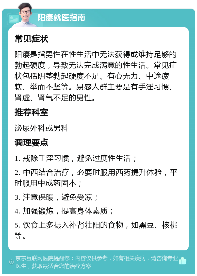 阳痿就医指南 常见症状 阳痿是指男性在性生活中无法获得或维持足够的勃起硬度，导致无法完成满意的性生活。常见症状包括阴茎勃起硬度不足、有心无力、中途疲软、举而不坚等。易感人群主要是有手淫习惯、肾虚、肾气不足的男性。 推荐科室 泌尿外科或男科 调理要点 1. 戒除手淫习惯，避免过度性生活； 2. 中西结合治疗，必要时服用西药提升体验，平时服用中成药固本； 3. 注意保暖，避免受凉； 4. 加强锻炼，提高身体素质； 5. 饮食上多摄入补肾壮阳的食物，如黑豆、核桃等。