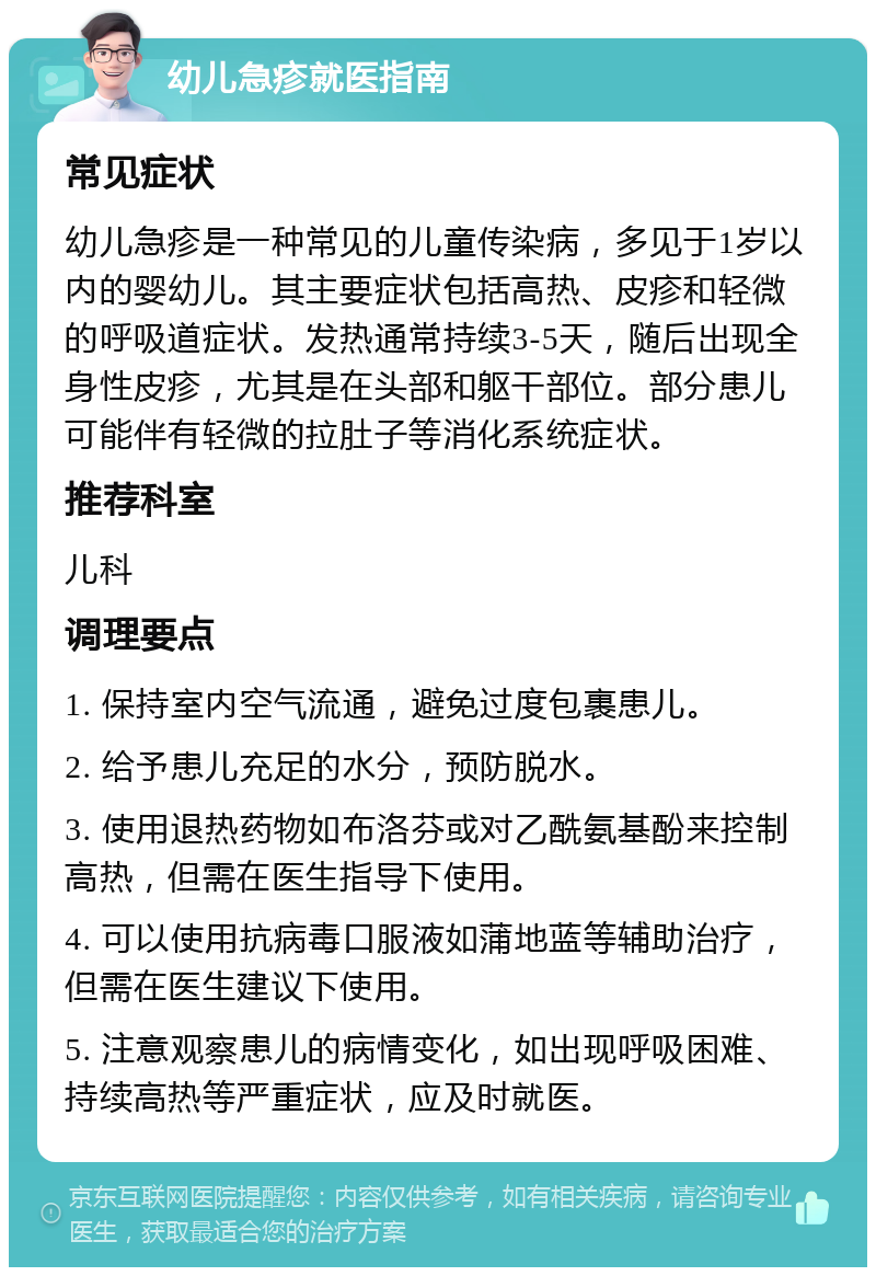 幼儿急疹就医指南 常见症状 幼儿急疹是一种常见的儿童传染病，多见于1岁以内的婴幼儿。其主要症状包括高热、皮疹和轻微的呼吸道症状。发热通常持续3-5天，随后出现全身性皮疹，尤其是在头部和躯干部位。部分患儿可能伴有轻微的拉肚子等消化系统症状。 推荐科室 儿科 调理要点 1. 保持室内空气流通，避免过度包裹患儿。 2. 给予患儿充足的水分，预防脱水。 3. 使用退热药物如布洛芬或对乙酰氨基酚来控制高热，但需在医生指导下使用。 4. 可以使用抗病毒口服液如蒲地蓝等辅助治疗，但需在医生建议下使用。 5. 注意观察患儿的病情变化，如出现呼吸困难、持续高热等严重症状，应及时就医。