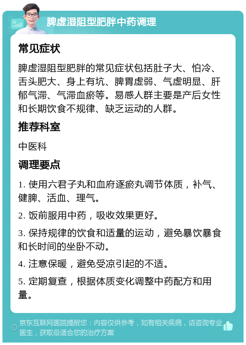 脾虚湿阻型肥胖中药调理 常见症状 脾虚湿阻型肥胖的常见症状包括肚子大、怕冷、舌头肥大、身上有坑、脾胃虚弱、气虚明显、肝郁气滞、气滞血瘀等。易感人群主要是产后女性和长期饮食不规律、缺乏运动的人群。 推荐科室 中医科 调理要点 1. 使用六君子丸和血府逐瘀丸调节体质，补气、健脾、活血、理气。 2. 饭前服用中药，吸收效果更好。 3. 保持规律的饮食和适量的运动，避免暴饮暴食和长时间的坐卧不动。 4. 注意保暖，避免受凉引起的不适。 5. 定期复查，根据体质变化调整中药配方和用量。