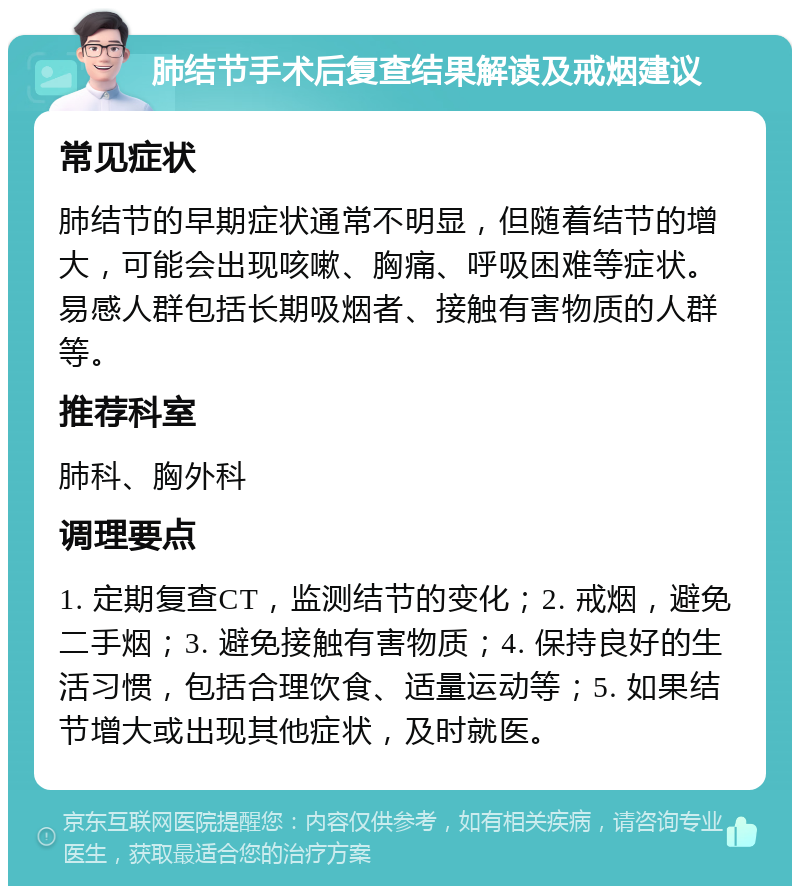 肺结节手术后复查结果解读及戒烟建议 常见症状 肺结节的早期症状通常不明显，但随着结节的增大，可能会出现咳嗽、胸痛、呼吸困难等症状。易感人群包括长期吸烟者、接触有害物质的人群等。 推荐科室 肺科、胸外科 调理要点 1. 定期复查CT，监测结节的变化；2. 戒烟，避免二手烟；3. 避免接触有害物质；4. 保持良好的生活习惯，包括合理饮食、适量运动等；5. 如果结节增大或出现其他症状，及时就医。