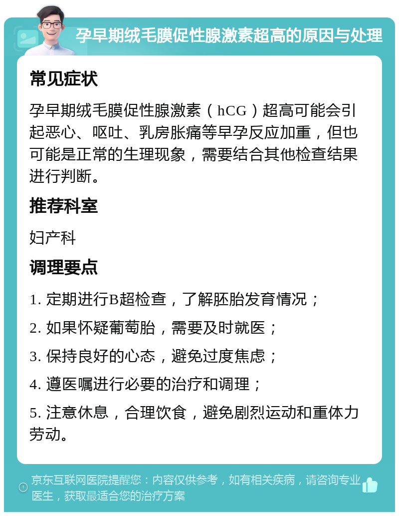 孕早期绒毛膜促性腺激素超高的原因与处理 常见症状 孕早期绒毛膜促性腺激素（hCG）超高可能会引起恶心、呕吐、乳房胀痛等早孕反应加重，但也可能是正常的生理现象，需要结合其他检查结果进行判断。 推荐科室 妇产科 调理要点 1. 定期进行B超检查，了解胚胎发育情况； 2. 如果怀疑葡萄胎，需要及时就医； 3. 保持良好的心态，避免过度焦虑； 4. 遵医嘱进行必要的治疗和调理； 5. 注意休息，合理饮食，避免剧烈运动和重体力劳动。