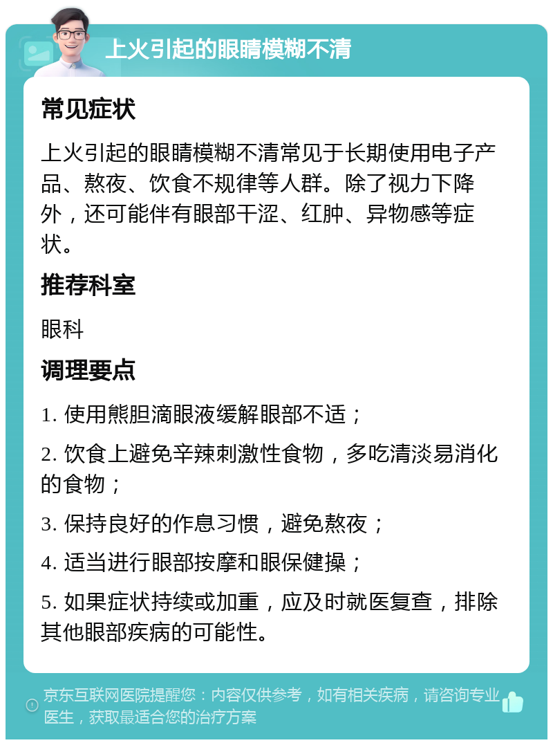 上火引起的眼睛模糊不清 常见症状 上火引起的眼睛模糊不清常见于长期使用电子产品、熬夜、饮食不规律等人群。除了视力下降外，还可能伴有眼部干涩、红肿、异物感等症状。 推荐科室 眼科 调理要点 1. 使用熊胆滴眼液缓解眼部不适； 2. 饮食上避免辛辣刺激性食物，多吃清淡易消化的食物； 3. 保持良好的作息习惯，避免熬夜； 4. 适当进行眼部按摩和眼保健操； 5. 如果症状持续或加重，应及时就医复查，排除其他眼部疾病的可能性。