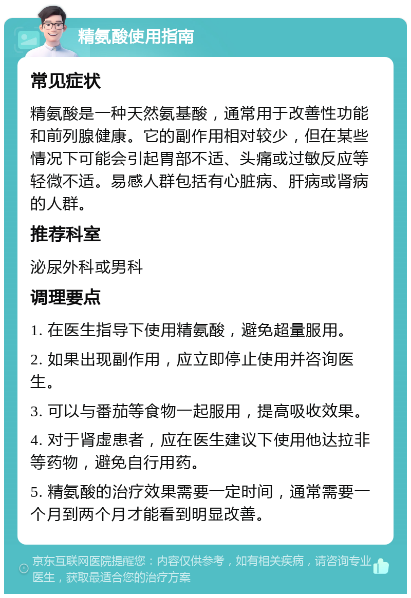 精氨酸使用指南 常见症状 精氨酸是一种天然氨基酸，通常用于改善性功能和前列腺健康。它的副作用相对较少，但在某些情况下可能会引起胃部不适、头痛或过敏反应等轻微不适。易感人群包括有心脏病、肝病或肾病的人群。 推荐科室 泌尿外科或男科 调理要点 1. 在医生指导下使用精氨酸，避免超量服用。 2. 如果出现副作用，应立即停止使用并咨询医生。 3. 可以与番茄等食物一起服用，提高吸收效果。 4. 对于肾虚患者，应在医生建议下使用他达拉非等药物，避免自行用药。 5. 精氨酸的治疗效果需要一定时间，通常需要一个月到两个月才能看到明显改善。