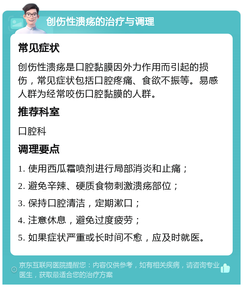 创伤性溃疡的治疗与调理 常见症状 创伤性溃疡是口腔黏膜因外力作用而引起的损伤，常见症状包括口腔疼痛、食欲不振等。易感人群为经常咬伤口腔黏膜的人群。 推荐科室 口腔科 调理要点 1. 使用西瓜霜喷剂进行局部消炎和止痛； 2. 避免辛辣、硬质食物刺激溃疡部位； 3. 保持口腔清洁，定期漱口； 4. 注意休息，避免过度疲劳； 5. 如果症状严重或长时间不愈，应及时就医。