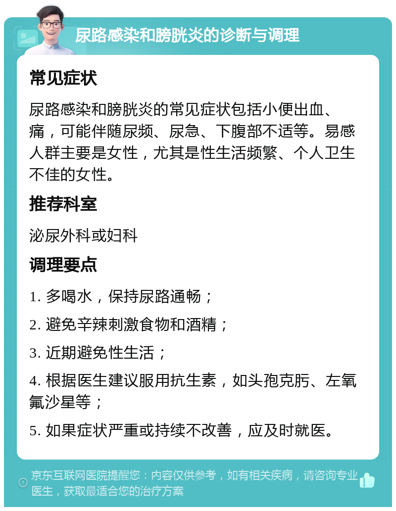 尿路感染和膀胱炎的诊断与调理 常见症状 尿路感染和膀胱炎的常见症状包括小便出血、痛，可能伴随尿频、尿急、下腹部不适等。易感人群主要是女性，尤其是性生活频繁、个人卫生不佳的女性。 推荐科室 泌尿外科或妇科 调理要点 1. 多喝水，保持尿路通畅； 2. 避免辛辣刺激食物和酒精； 3. 近期避免性生活； 4. 根据医生建议服用抗生素，如头孢克肟、左氧氟沙星等； 5. 如果症状严重或持续不改善，应及时就医。