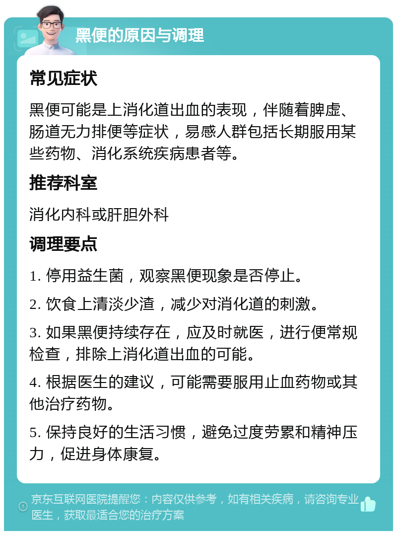 黑便的原因与调理 常见症状 黑便可能是上消化道出血的表现，伴随着脾虚、肠道无力排便等症状，易感人群包括长期服用某些药物、消化系统疾病患者等。 推荐科室 消化内科或肝胆外科 调理要点 1. 停用益生菌，观察黑便现象是否停止。 2. 饮食上清淡少渣，减少对消化道的刺激。 3. 如果黑便持续存在，应及时就医，进行便常规检查，排除上消化道出血的可能。 4. 根据医生的建议，可能需要服用止血药物或其他治疗药物。 5. 保持良好的生活习惯，避免过度劳累和精神压力，促进身体康复。