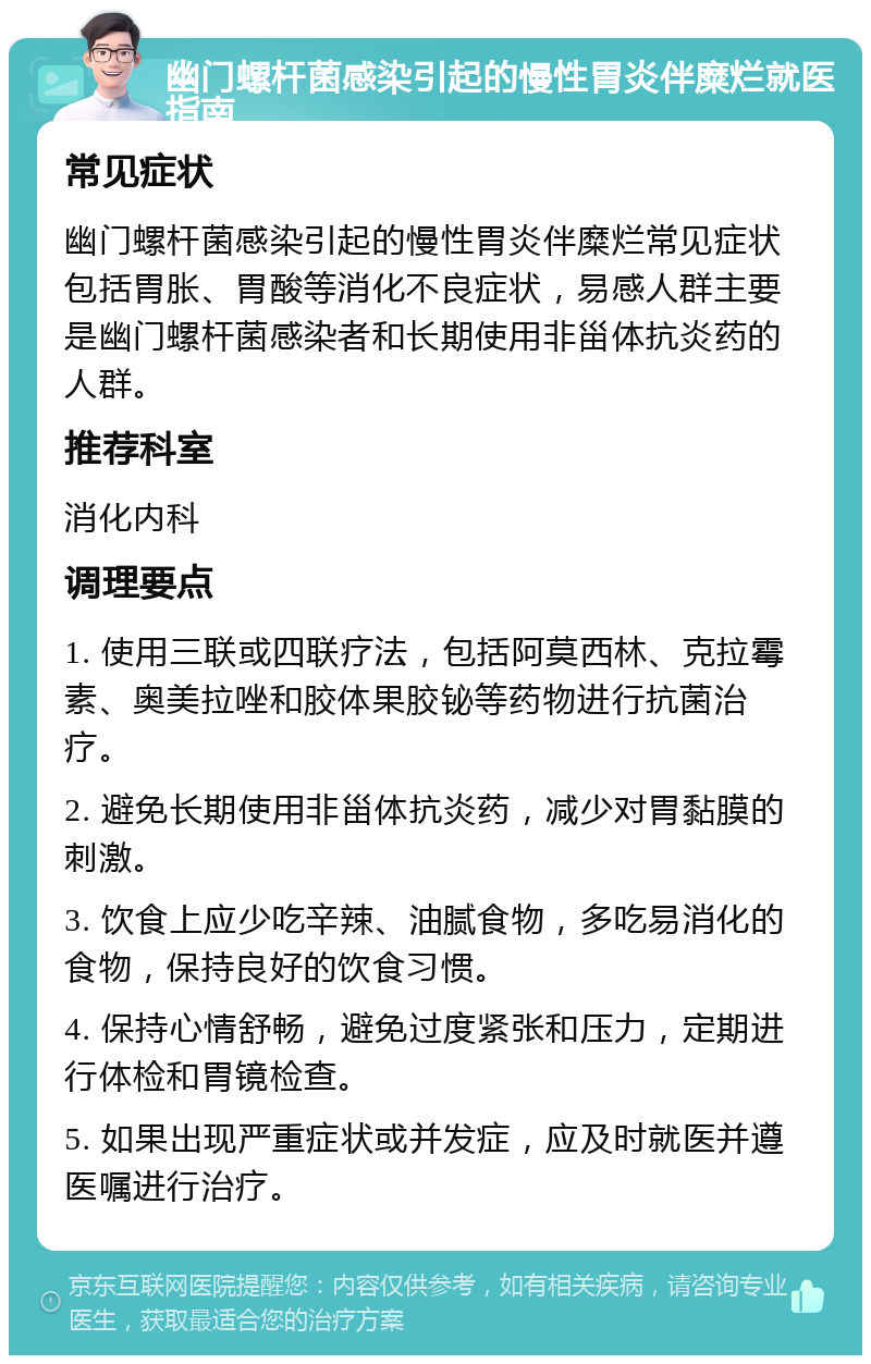 幽门螺杆菌感染引起的慢性胃炎伴糜烂就医指南 常见症状 幽门螺杆菌感染引起的慢性胃炎伴糜烂常见症状包括胃胀、胃酸等消化不良症状，易感人群主要是幽门螺杆菌感染者和长期使用非甾体抗炎药的人群。 推荐科室 消化内科 调理要点 1. 使用三联或四联疗法，包括阿莫西林、克拉霉素、奥美拉唑和胶体果胶铋等药物进行抗菌治疗。 2. 避免长期使用非甾体抗炎药，减少对胃黏膜的刺激。 3. 饮食上应少吃辛辣、油腻食物，多吃易消化的食物，保持良好的饮食习惯。 4. 保持心情舒畅，避免过度紧张和压力，定期进行体检和胃镜检查。 5. 如果出现严重症状或并发症，应及时就医并遵医嘱进行治疗。