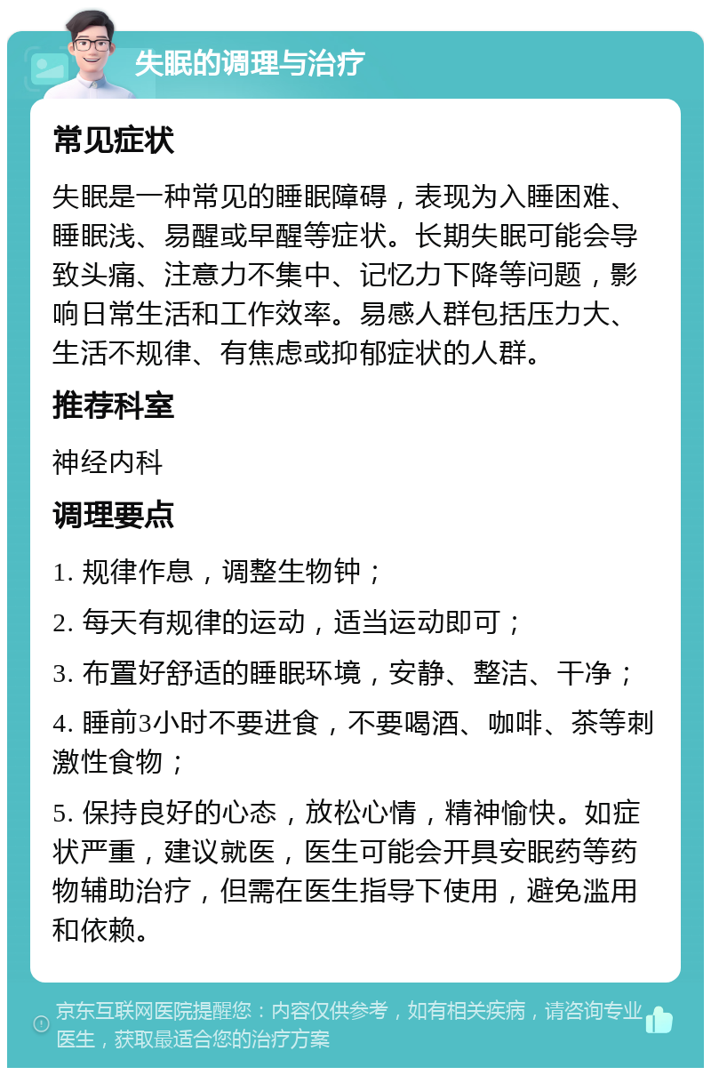 失眠的调理与治疗 常见症状 失眠是一种常见的睡眠障碍，表现为入睡困难、睡眠浅、易醒或早醒等症状。长期失眠可能会导致头痛、注意力不集中、记忆力下降等问题，影响日常生活和工作效率。易感人群包括压力大、生活不规律、有焦虑或抑郁症状的人群。 推荐科室 神经内科 调理要点 1. 规律作息，调整生物钟； 2. 每天有规律的运动，适当运动即可； 3. 布置好舒适的睡眠环境，安静、整洁、干净； 4. 睡前3小时不要进食，不要喝酒、咖啡、茶等刺激性食物； 5. 保持良好的心态，放松心情，精神愉快。如症状严重，建议就医，医生可能会开具安眠药等药物辅助治疗，但需在医生指导下使用，避免滥用和依赖。