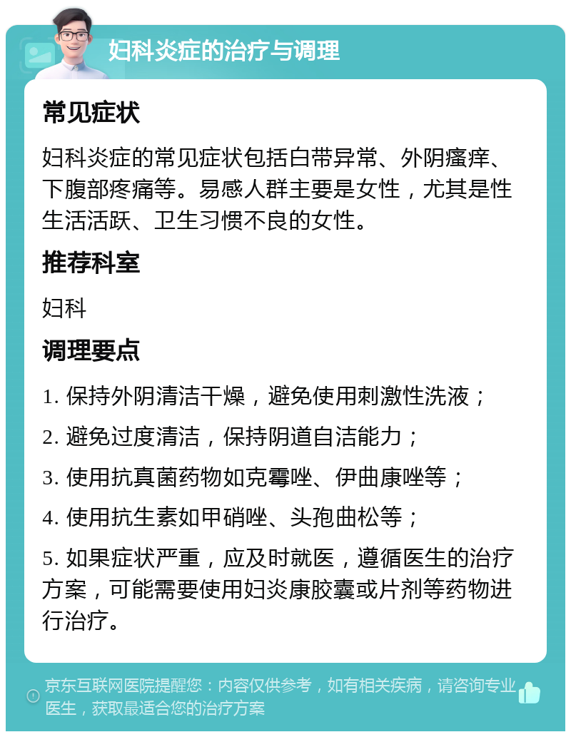 妇科炎症的治疗与调理 常见症状 妇科炎症的常见症状包括白带异常、外阴瘙痒、下腹部疼痛等。易感人群主要是女性，尤其是性生活活跃、卫生习惯不良的女性。 推荐科室 妇科 调理要点 1. 保持外阴清洁干燥，避免使用刺激性洗液； 2. 避免过度清洁，保持阴道自洁能力； 3. 使用抗真菌药物如克霉唑、伊曲康唑等； 4. 使用抗生素如甲硝唑、头孢曲松等； 5. 如果症状严重，应及时就医，遵循医生的治疗方案，可能需要使用妇炎康胶囊或片剂等药物进行治疗。