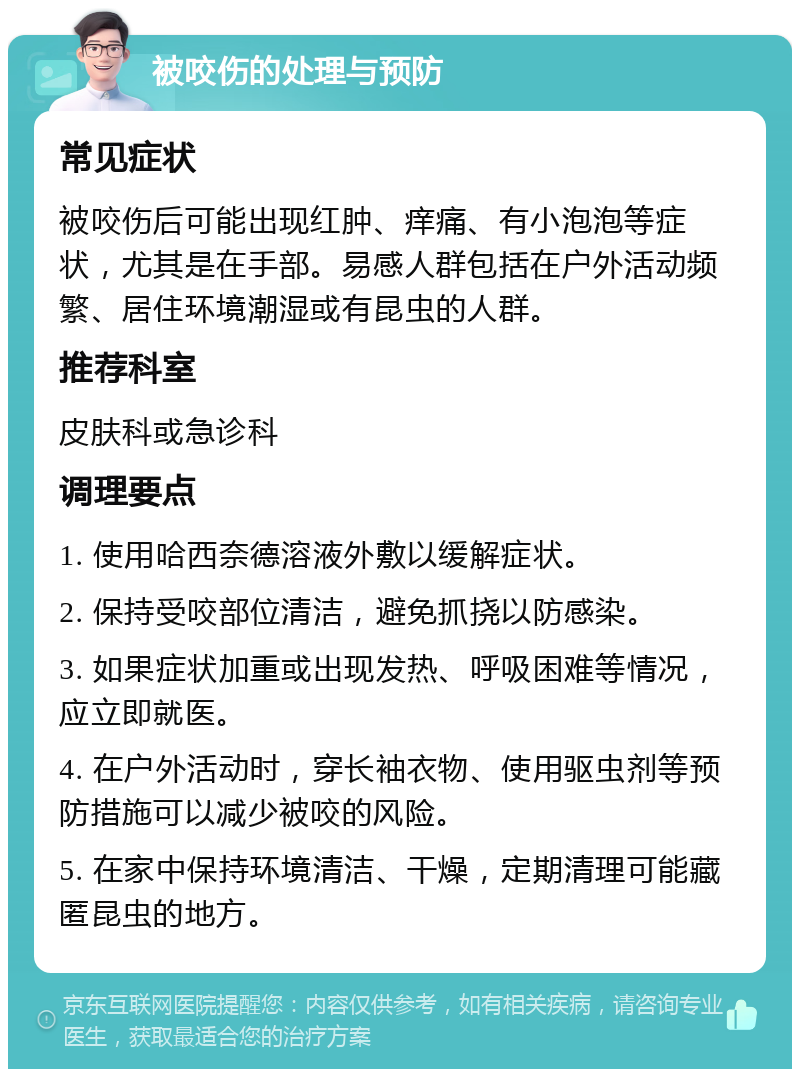 被咬伤的处理与预防 常见症状 被咬伤后可能出现红肿、痒痛、有小泡泡等症状，尤其是在手部。易感人群包括在户外活动频繁、居住环境潮湿或有昆虫的人群。 推荐科室 皮肤科或急诊科 调理要点 1. 使用哈西奈德溶液外敷以缓解症状。 2. 保持受咬部位清洁，避免抓挠以防感染。 3. 如果症状加重或出现发热、呼吸困难等情况，应立即就医。 4. 在户外活动时，穿长袖衣物、使用驱虫剂等预防措施可以减少被咬的风险。 5. 在家中保持环境清洁、干燥，定期清理可能藏匿昆虫的地方。