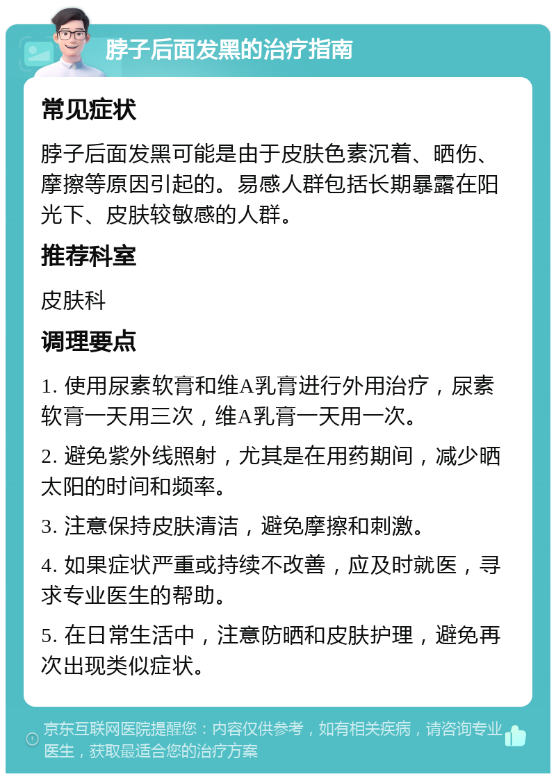 脖子后面发黑的治疗指南 常见症状 脖子后面发黑可能是由于皮肤色素沉着、晒伤、摩擦等原因引起的。易感人群包括长期暴露在阳光下、皮肤较敏感的人群。 推荐科室 皮肤科 调理要点 1. 使用尿素软膏和维A乳膏进行外用治疗，尿素软膏一天用三次，维A乳膏一天用一次。 2. 避免紫外线照射，尤其是在用药期间，减少晒太阳的时间和频率。 3. 注意保持皮肤清洁，避免摩擦和刺激。 4. 如果症状严重或持续不改善，应及时就医，寻求专业医生的帮助。 5. 在日常生活中，注意防晒和皮肤护理，避免再次出现类似症状。