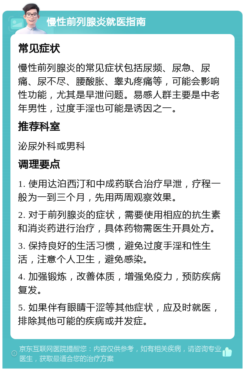 慢性前列腺炎就医指南 常见症状 慢性前列腺炎的常见症状包括尿频、尿急、尿痛、尿不尽、腰酸胀、睾丸疼痛等，可能会影响性功能，尤其是早泄问题。易感人群主要是中老年男性，过度手淫也可能是诱因之一。 推荐科室 泌尿外科或男科 调理要点 1. 使用达泊西汀和中成药联合治疗早泄，疗程一般为一到三个月，先用两周观察效果。 2. 对于前列腺炎的症状，需要使用相应的抗生素和消炎药进行治疗，具体药物需医生开具处方。 3. 保持良好的生活习惯，避免过度手淫和性生活，注意个人卫生，避免感染。 4. 加强锻炼，改善体质，增强免疫力，预防疾病复发。 5. 如果伴有眼睛干涩等其他症状，应及时就医，排除其他可能的疾病或并发症。