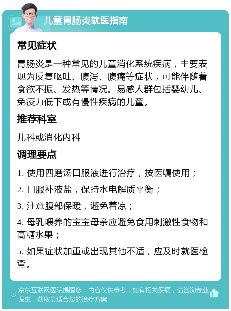 儿童胃肠炎就医指南 常见症状 胃肠炎是一种常见的儿童消化系统疾病，主要表现为反复呕吐、腹泻、腹痛等症状，可能伴随着食欲不振、发热等情况。易感人群包括婴幼儿、免疫力低下或有慢性疾病的儿童。 推荐科室 儿科或消化内科 调理要点 1. 使用四磨汤口服液进行治疗，按医嘱使用； 2. 口服补液盐，保持水电解质平衡； 3. 注意腹部保暖，避免着凉； 4. 母乳喂养的宝宝母亲应避免食用刺激性食物和高糖水果； 5. 如果症状加重或出现其他不适，应及时就医检查。