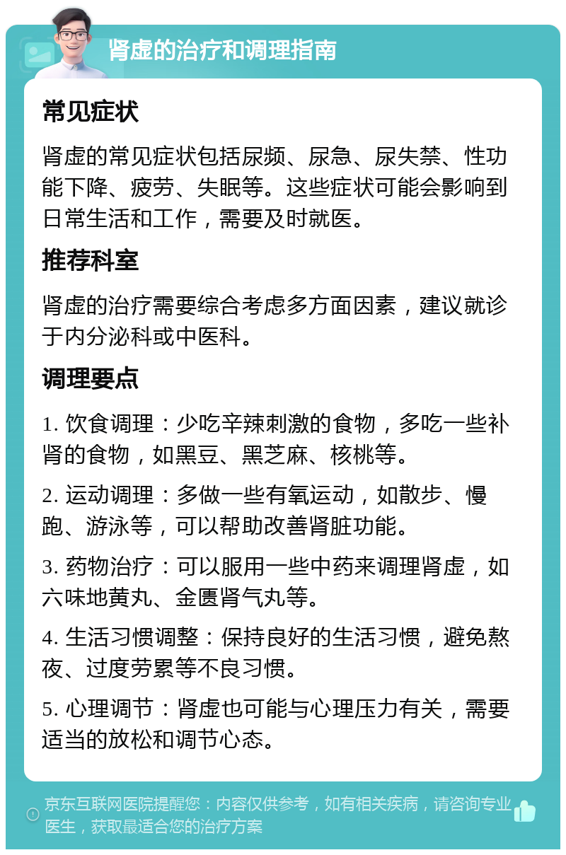 肾虚的治疗和调理指南 常见症状 肾虚的常见症状包括尿频、尿急、尿失禁、性功能下降、疲劳、失眠等。这些症状可能会影响到日常生活和工作，需要及时就医。 推荐科室 肾虚的治疗需要综合考虑多方面因素，建议就诊于内分泌科或中医科。 调理要点 1. 饮食调理：少吃辛辣刺激的食物，多吃一些补肾的食物，如黑豆、黑芝麻、核桃等。 2. 运动调理：多做一些有氧运动，如散步、慢跑、游泳等，可以帮助改善肾脏功能。 3. 药物治疗：可以服用一些中药来调理肾虚，如六味地黄丸、金匮肾气丸等。 4. 生活习惯调整：保持良好的生活习惯，避免熬夜、过度劳累等不良习惯。 5. 心理调节：肾虚也可能与心理压力有关，需要适当的放松和调节心态。