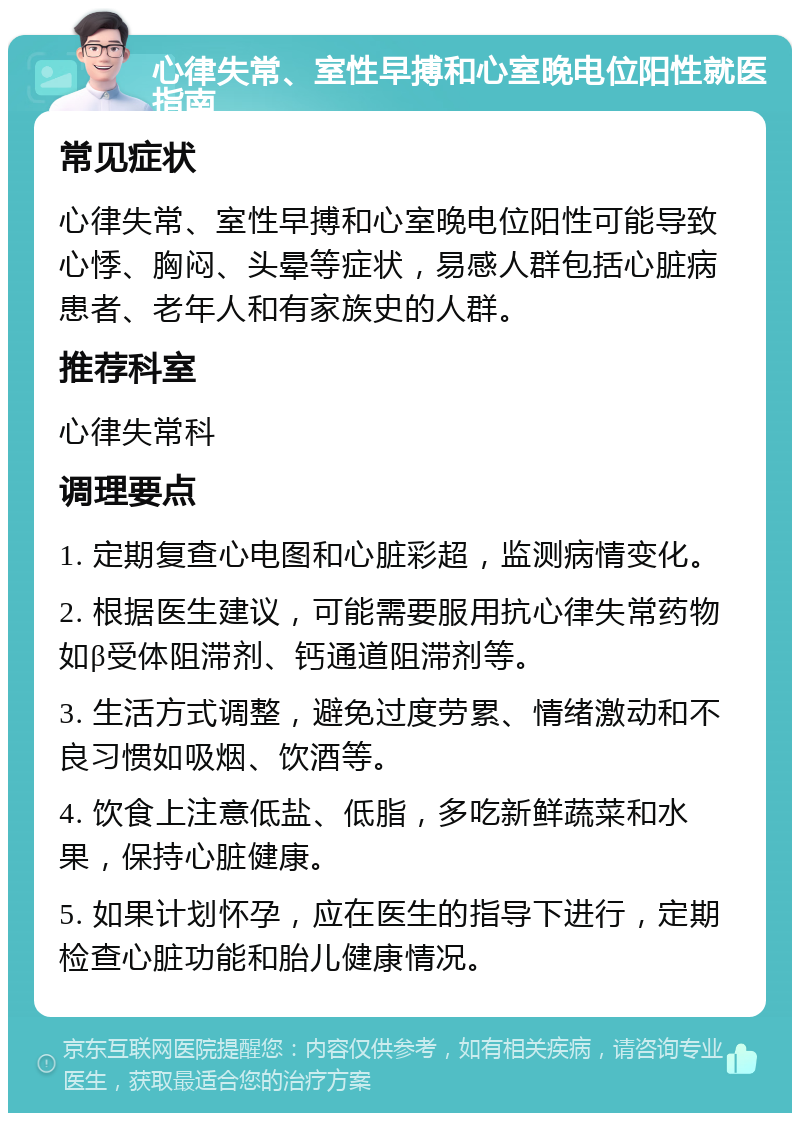 心律失常、室性早搏和心室晚电位阳性就医指南 常见症状 心律失常、室性早搏和心室晚电位阳性可能导致心悸、胸闷、头晕等症状，易感人群包括心脏病患者、老年人和有家族史的人群。 推荐科室 心律失常科 调理要点 1. 定期复查心电图和心脏彩超，监测病情变化。 2. 根据医生建议，可能需要服用抗心律失常药物如β受体阻滞剂、钙通道阻滞剂等。 3. 生活方式调整，避免过度劳累、情绪激动和不良习惯如吸烟、饮酒等。 4. 饮食上注意低盐、低脂，多吃新鲜蔬菜和水果，保持心脏健康。 5. 如果计划怀孕，应在医生的指导下进行，定期检查心脏功能和胎儿健康情况。