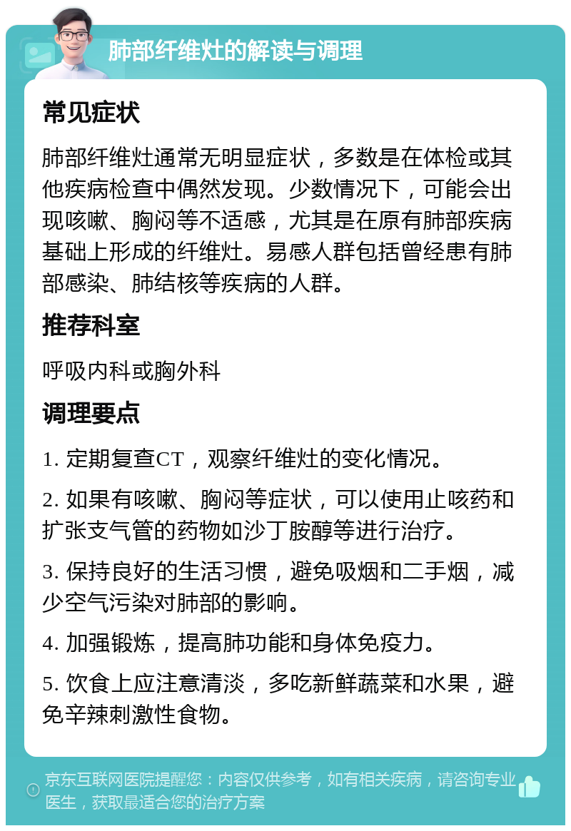 肺部纤维灶的解读与调理 常见症状 肺部纤维灶通常无明显症状，多数是在体检或其他疾病检查中偶然发现。少数情况下，可能会出现咳嗽、胸闷等不适感，尤其是在原有肺部疾病基础上形成的纤维灶。易感人群包括曾经患有肺部感染、肺结核等疾病的人群。 推荐科室 呼吸内科或胸外科 调理要点 1. 定期复查CT，观察纤维灶的变化情况。 2. 如果有咳嗽、胸闷等症状，可以使用止咳药和扩张支气管的药物如沙丁胺醇等进行治疗。 3. 保持良好的生活习惯，避免吸烟和二手烟，减少空气污染对肺部的影响。 4. 加强锻炼，提高肺功能和身体免疫力。 5. 饮食上应注意清淡，多吃新鲜蔬菜和水果，避免辛辣刺激性食物。