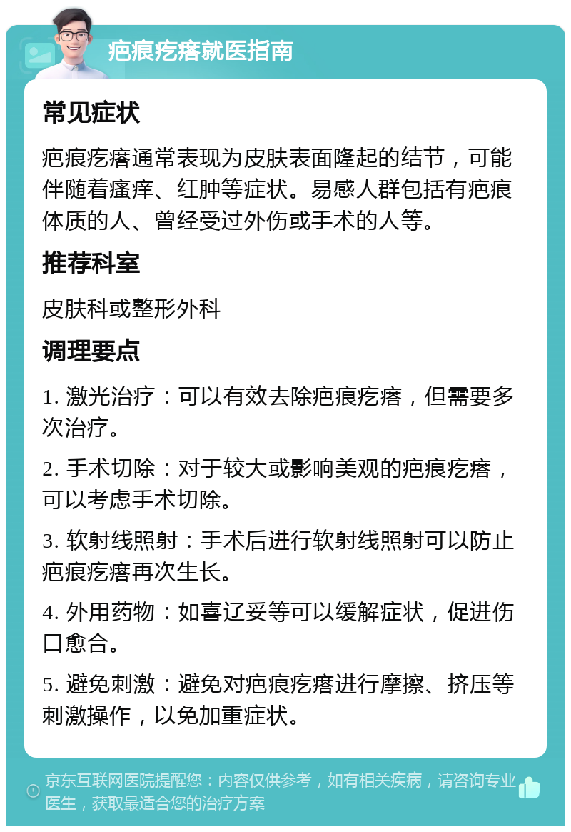 疤痕疙瘩就医指南 常见症状 疤痕疙瘩通常表现为皮肤表面隆起的结节，可能伴随着瘙痒、红肿等症状。易感人群包括有疤痕体质的人、曾经受过外伤或手术的人等。 推荐科室 皮肤科或整形外科 调理要点 1. 激光治疗：可以有效去除疤痕疙瘩，但需要多次治疗。 2. 手术切除：对于较大或影响美观的疤痕疙瘩，可以考虑手术切除。 3. 软射线照射：手术后进行软射线照射可以防止疤痕疙瘩再次生长。 4. 外用药物：如喜辽妥等可以缓解症状，促进伤口愈合。 5. 避免刺激：避免对疤痕疙瘩进行摩擦、挤压等刺激操作，以免加重症状。