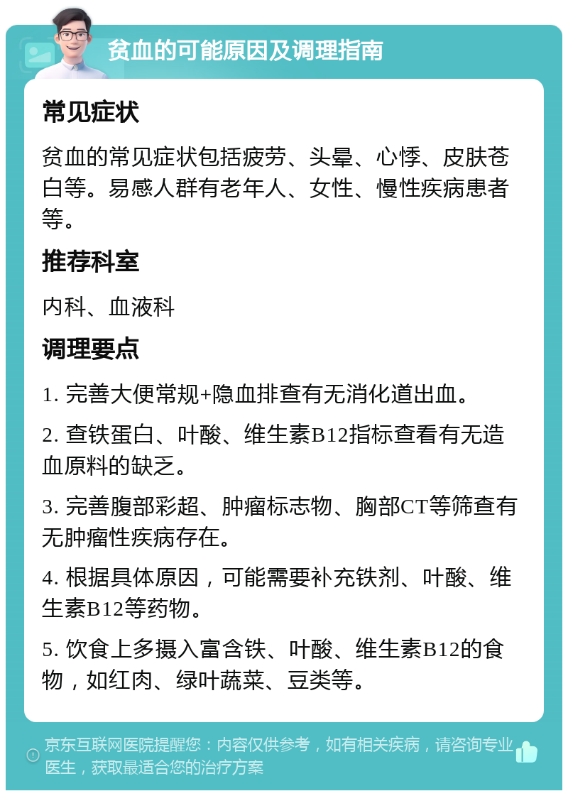 贫血的可能原因及调理指南 常见症状 贫血的常见症状包括疲劳、头晕、心悸、皮肤苍白等。易感人群有老年人、女性、慢性疾病患者等。 推荐科室 内科、血液科 调理要点 1. 完善大便常规+隐血排查有无消化道出血。 2. 查铁蛋白、叶酸、维生素B12指标查看有无造血原料的缺乏。 3. 完善腹部彩超、肿瘤标志物、胸部CT等筛查有无肿瘤性疾病存在。 4. 根据具体原因，可能需要补充铁剂、叶酸、维生素B12等药物。 5. 饮食上多摄入富含铁、叶酸、维生素B12的食物，如红肉、绿叶蔬菜、豆类等。