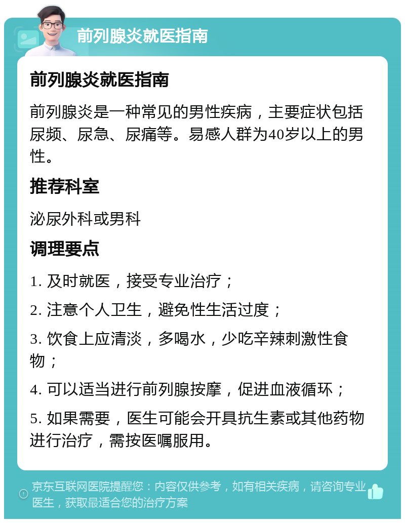 前列腺炎就医指南 前列腺炎就医指南 前列腺炎是一种常见的男性疾病，主要症状包括尿频、尿急、尿痛等。易感人群为40岁以上的男性。 推荐科室 泌尿外科或男科 调理要点 1. 及时就医，接受专业治疗； 2. 注意个人卫生，避免性生活过度； 3. 饮食上应清淡，多喝水，少吃辛辣刺激性食物； 4. 可以适当进行前列腺按摩，促进血液循环； 5. 如果需要，医生可能会开具抗生素或其他药物进行治疗，需按医嘱服用。