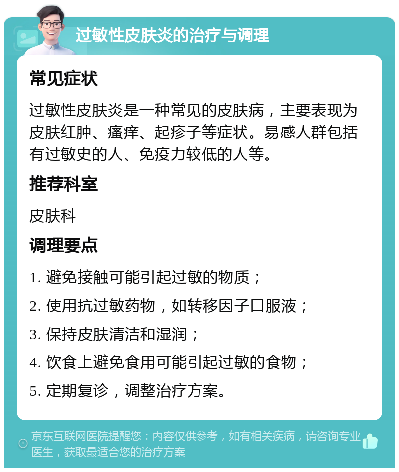 过敏性皮肤炎的治疗与调理 常见症状 过敏性皮肤炎是一种常见的皮肤病，主要表现为皮肤红肿、瘙痒、起疹子等症状。易感人群包括有过敏史的人、免疫力较低的人等。 推荐科室 皮肤科 调理要点 1. 避免接触可能引起过敏的物质； 2. 使用抗过敏药物，如转移因子口服液； 3. 保持皮肤清洁和湿润； 4. 饮食上避免食用可能引起过敏的食物； 5. 定期复诊，调整治疗方案。