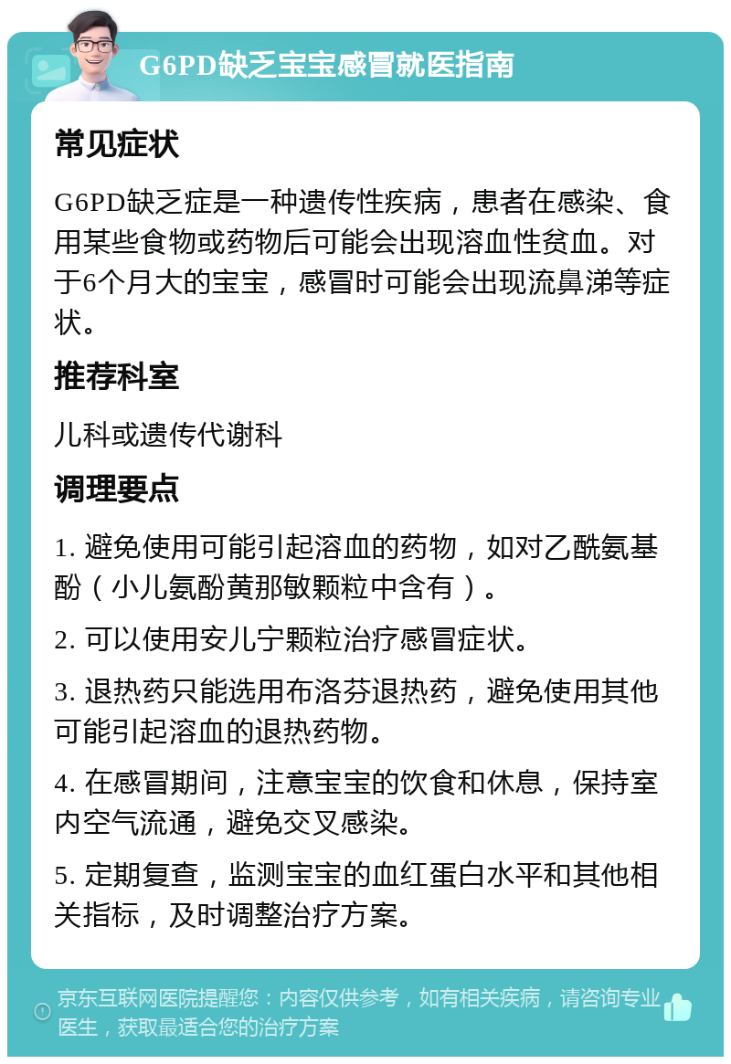 G6PD缺乏宝宝感冒就医指南 常见症状 G6PD缺乏症是一种遗传性疾病，患者在感染、食用某些食物或药物后可能会出现溶血性贫血。对于6个月大的宝宝，感冒时可能会出现流鼻涕等症状。 推荐科室 儿科或遗传代谢科 调理要点 1. 避免使用可能引起溶血的药物，如对乙酰氨基酚（小儿氨酚黄那敏颗粒中含有）。 2. 可以使用安儿宁颗粒治疗感冒症状。 3. 退热药只能选用布洛芬退热药，避免使用其他可能引起溶血的退热药物。 4. 在感冒期间，注意宝宝的饮食和休息，保持室内空气流通，避免交叉感染。 5. 定期复查，监测宝宝的血红蛋白水平和其他相关指标，及时调整治疗方案。