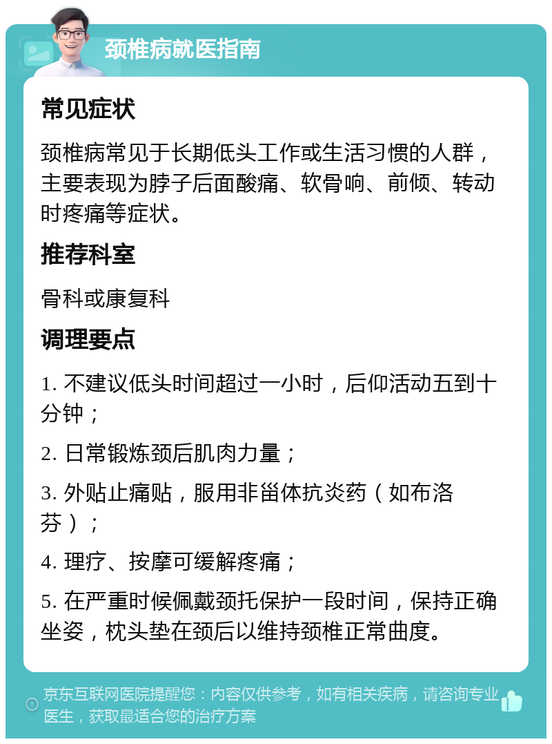 颈椎病就医指南 常见症状 颈椎病常见于长期低头工作或生活习惯的人群，主要表现为脖子后面酸痛、软骨响、前倾、转动时疼痛等症状。 推荐科室 骨科或康复科 调理要点 1. 不建议低头时间超过一小时，后仰活动五到十分钟； 2. 日常锻炼颈后肌肉力量； 3. 外贴止痛贴，服用非甾体抗炎药（如布洛芬）； 4. 理疗、按摩可缓解疼痛； 5. 在严重时候佩戴颈托保护一段时间，保持正确坐姿，枕头垫在颈后以维持颈椎正常曲度。