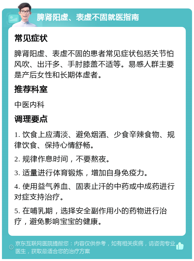 脾肾阳虚、表虚不固就医指南 常见症状 脾肾阳虚、表虚不固的患者常见症状包括关节怕风吹、出汗多、手肘膝盖不适等。易感人群主要是产后女性和长期体虚者。 推荐科室 中医内科 调理要点 1. 饮食上应清淡、避免烟酒、少食辛辣食物、规律饮食、保持心情舒畅。 2. 规律作息时间，不要熬夜。 3. 适量进行体育锻炼，增加自身免疫力。 4. 使用益气养血、固表止汗的中药或中成药进行对症支持治疗。 5. 在哺乳期，选择安全副作用小的药物进行治疗，避免影响宝宝的健康。