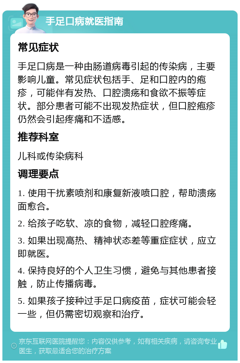 手足口病就医指南 常见症状 手足口病是一种由肠道病毒引起的传染病，主要影响儿童。常见症状包括手、足和口腔内的疱疹，可能伴有发热、口腔溃疡和食欲不振等症状。部分患者可能不出现发热症状，但口腔疱疹仍然会引起疼痛和不适感。 推荐科室 儿科或传染病科 调理要点 1. 使用干扰素喷剂和康复新液喷口腔，帮助溃疡面愈合。 2. 给孩子吃软、凉的食物，减轻口腔疼痛。 3. 如果出现高热、精神状态差等重症症状，应立即就医。 4. 保持良好的个人卫生习惯，避免与其他患者接触，防止传播病毒。 5. 如果孩子接种过手足口病疫苗，症状可能会轻一些，但仍需密切观察和治疗。