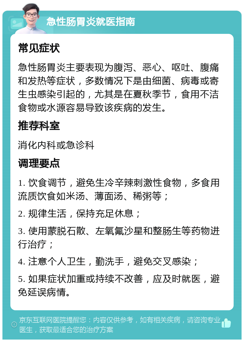 急性肠胃炎就医指南 常见症状 急性肠胃炎主要表现为腹泻、恶心、呕吐、腹痛和发热等症状，多数情况下是由细菌、病毒或寄生虫感染引起的，尤其是在夏秋季节，食用不洁食物或水源容易导致该疾病的发生。 推荐科室 消化内科或急诊科 调理要点 1. 饮食调节，避免生冷辛辣刺激性食物，多食用流质饮食如米汤、薄面汤、稀粥等； 2. 规律生活，保持充足休息； 3. 使用蒙脱石散、左氧氟沙星和整肠生等药物进行治疗； 4. 注意个人卫生，勤洗手，避免交叉感染； 5. 如果症状加重或持续不改善，应及时就医，避免延误病情。