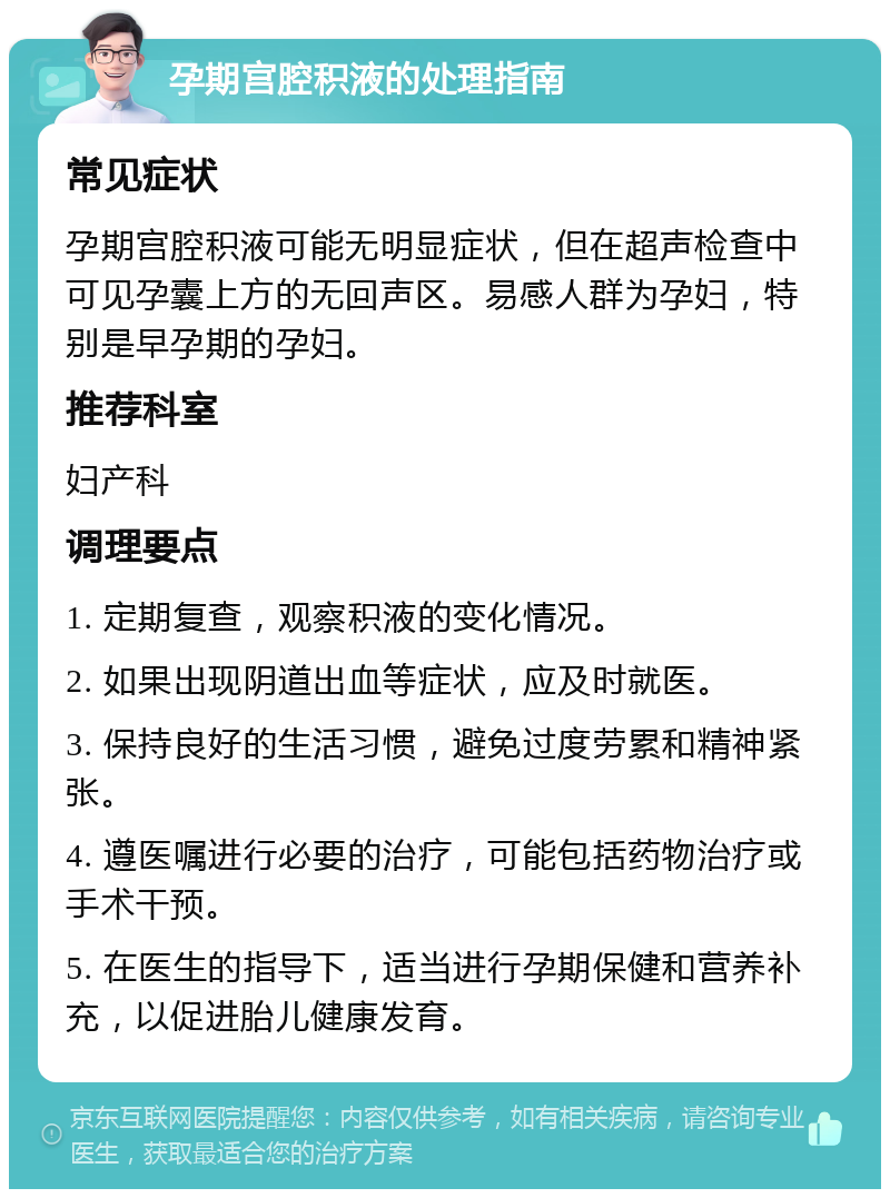 孕期宫腔积液的处理指南 常见症状 孕期宫腔积液可能无明显症状，但在超声检查中可见孕囊上方的无回声区。易感人群为孕妇，特别是早孕期的孕妇。 推荐科室 妇产科 调理要点 1. 定期复查，观察积液的变化情况。 2. 如果出现阴道出血等症状，应及时就医。 3. 保持良好的生活习惯，避免过度劳累和精神紧张。 4. 遵医嘱进行必要的治疗，可能包括药物治疗或手术干预。 5. 在医生的指导下，适当进行孕期保健和营养补充，以促进胎儿健康发育。