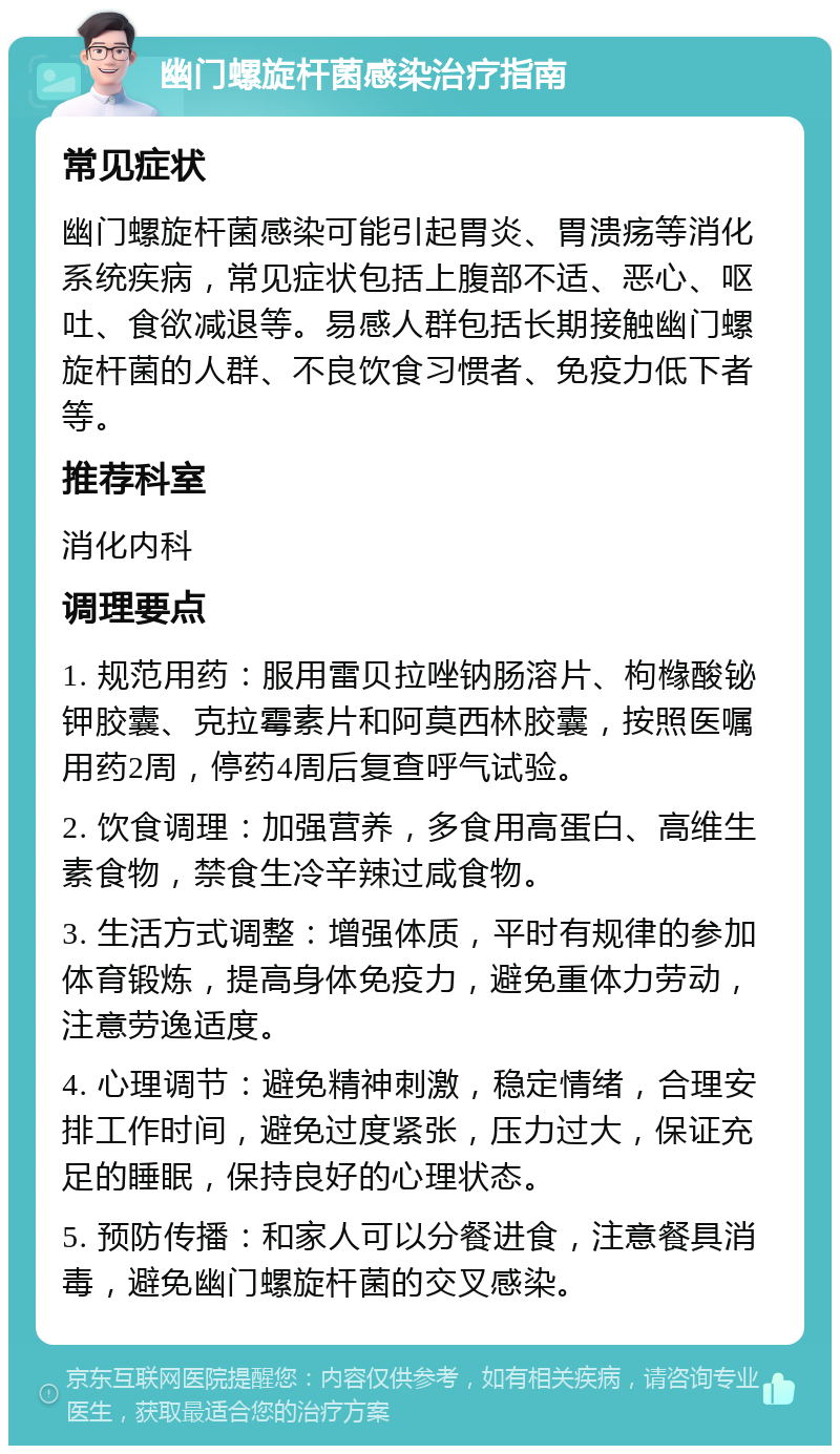 幽门螺旋杆菌感染治疗指南 常见症状 幽门螺旋杆菌感染可能引起胃炎、胃溃疡等消化系统疾病，常见症状包括上腹部不适、恶心、呕吐、食欲减退等。易感人群包括长期接触幽门螺旋杆菌的人群、不良饮食习惯者、免疫力低下者等。 推荐科室 消化内科 调理要点 1. 规范用药：服用雷贝拉唑钠肠溶片、枸橼酸铋钾胶囊、克拉霉素片和阿莫西林胶囊，按照医嘱用药2周，停药4周后复查呼气试验。 2. 饮食调理：加强营养，多食用高蛋白、高维生素食物，禁食生冷辛辣过咸食物。 3. 生活方式调整：增强体质，平时有规律的参加体育锻炼，提高身体免疫力，避免重体力劳动，注意劳逸适度。 4. 心理调节：避免精神刺激，稳定情绪，合理安排工作时间，避免过度紧张，压力过大，保证充足的睡眠，保持良好的心理状态。 5. 预防传播：和家人可以分餐进食，注意餐具消毒，避免幽门螺旋杆菌的交叉感染。